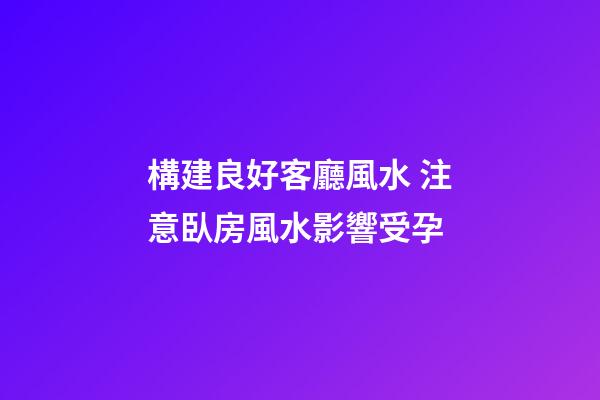 構建良好客廳風水 注意臥房風水影響受孕